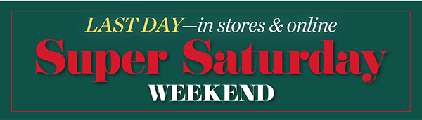 Last Day—in stores & online. Super Saturday Weekend! Shop Now