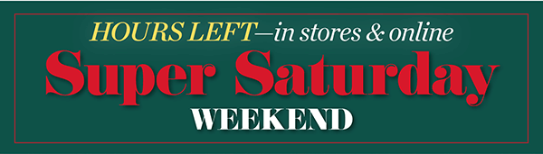 Hours Left—in stores & online. Super Saturday Weekend! Shop Now