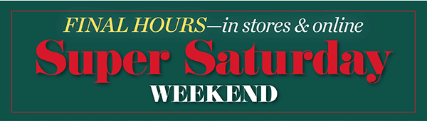 Final Hours—in stores & online. Super Saturday Weekend! Shop Now