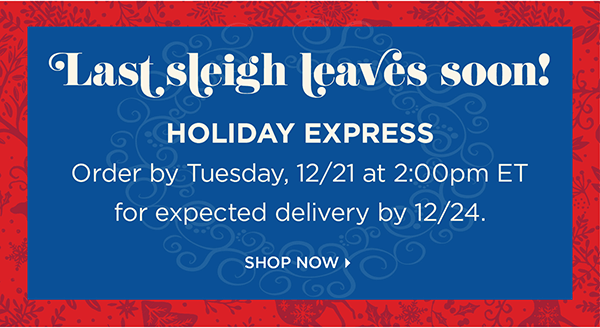 Last sleigh leaves soon! Holiday Express Order by Tuesday, 12/21 at 2pm ET for expected delivery by 12/24. Shop Now