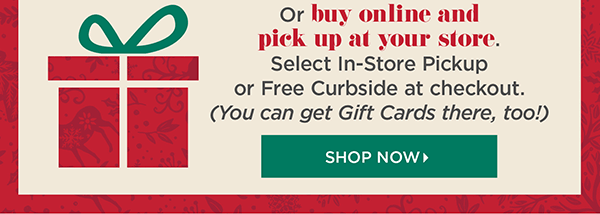 Or buy online and pick up at your store. Select In-Store Pickup or Free Curbside at checkout (You can get Gift Cards there, too!) Shop Now