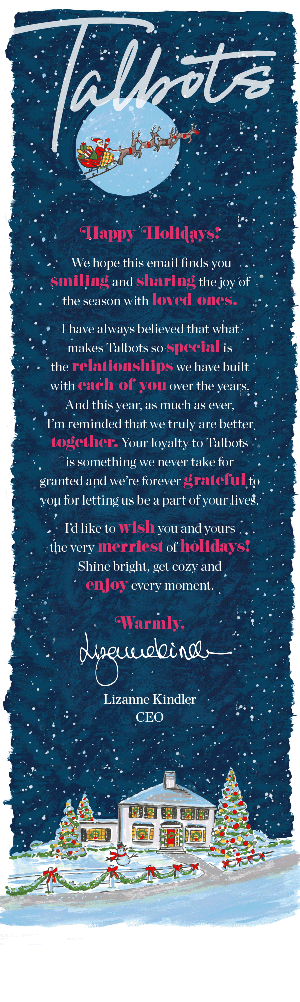 Happy Holidays! We hope this email finds you smiling and sharing the joy of the season with loved ones. I have always believed that what makes Talbots so special is the relationships we have built with each of you over the years. And this year, as much as ever, I'm reminded that we truly are better together. Your loyalty to Talbots is something we never take for granted and we're forever grateful to you for letting us be a part of your lives! I'd like to wish you and yours the very merriest of holidays! Shine bright, get cozy and enjoy every moment. Warmly, Lizanne Kindler, CEO Talbots