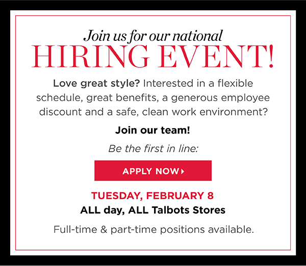 Join us for our National Hiring Event! Passion for fashion? Interested in a flexible schedule, great benefits, a generous employee discount and a safe, clean work environment? Join our team! Be first in line: Apply Now! Tuesday, February 8 ALL day, ALL Talbots stores. Full-time & part-time positions available.