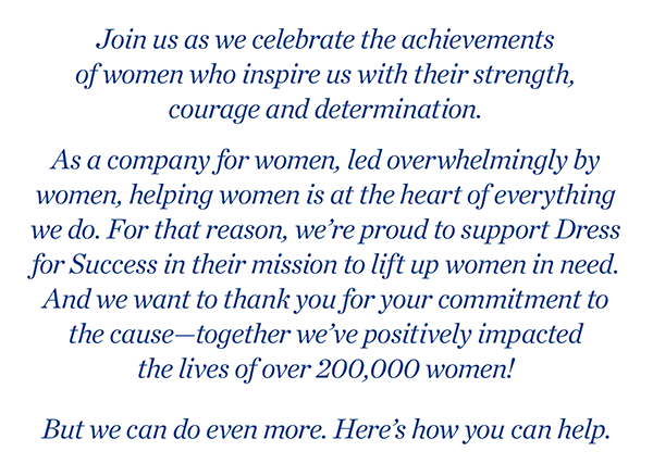Join us as we celebrate the achievements of women who inspire us with their strength, courage and determination. As a company for women, led overwhelmingly by women, helping women is at the heart of everything we do. For that reason, we're proud to support Dress for Success in their mission to lift up women in need. And we want to thank you for your commitment to the cause - together we’ve positively impacted the lives of over 200,000 women! But we can do even more. Here's how you can help.