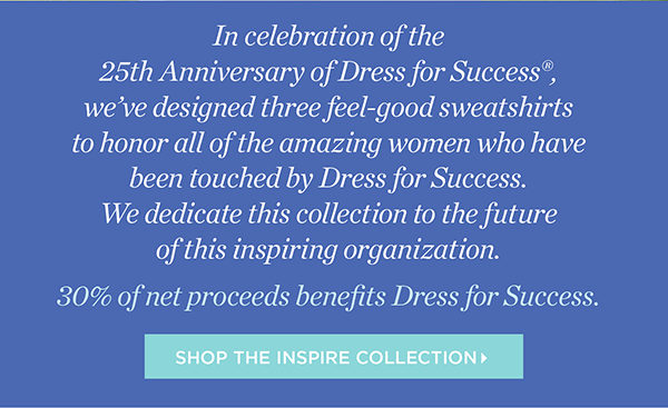 In celebration of the 25th Anniversary of Dress for Success, we’ve designed three feel-good sweatshirts to honor all of the amazing women who have been touched by Dress for Success. We dedicate this collection to the future of this inspiring organization. 30% of net proceeds benefits Dress for Success. Shop the Inspire Collection