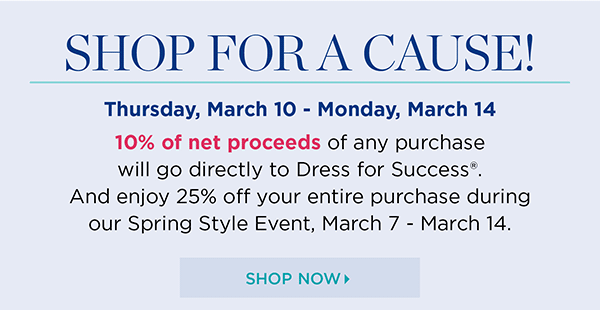 Shop for a Cause! Thursday, March 10 - Monday, March 14. 10% of net proceed of any purchase will go directly to Dress for Success. And enjoy 25% off your entire purchase during our Spring Style Event, March 7 - March 14. Shop Now