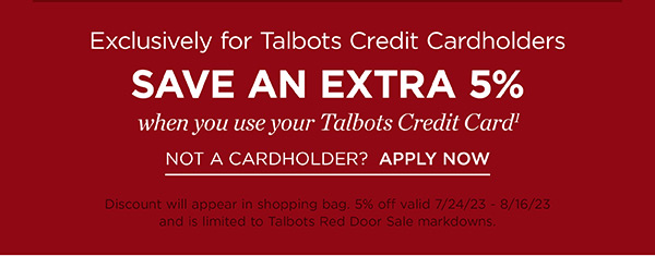 Exclusively for Talbots Credit Cardholders. Save an Extra 5% off when you use your Talbots Credit Card. Not a Cardholder? Apply Now