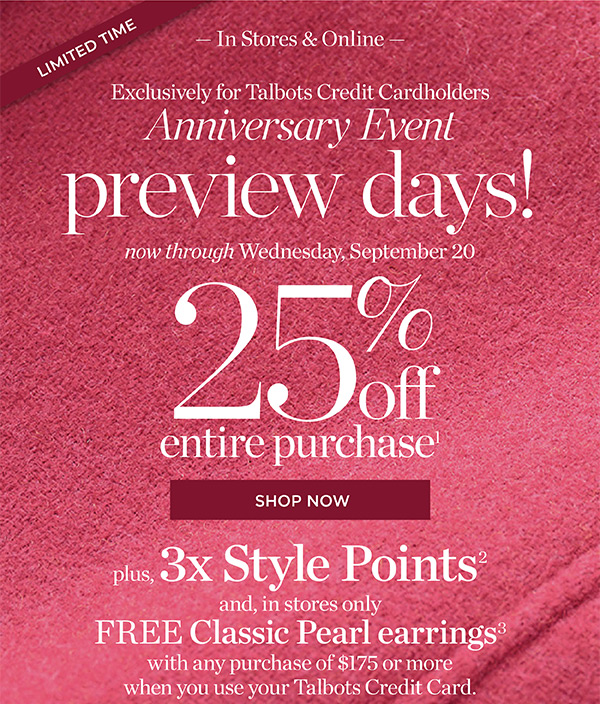 In Stores & Online Exclusively for Talbots Credit Cardholders Anniversary Event Preview Days! 25% off Entire Purchase. Plus, 3X Style Points when you use your Talbots Credit Card | Shop Now