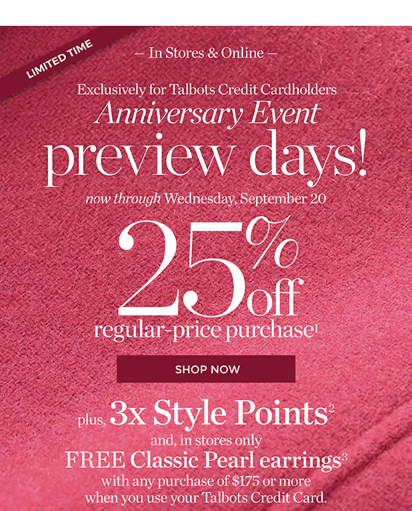 In Stores & Online Exclusively for Talbots Credit Cardholders Anniversary Event Preview Days! 25% off regular price purchase. Plus, 3X Style Points when you use your Talbots Credit Card | Shop Now
