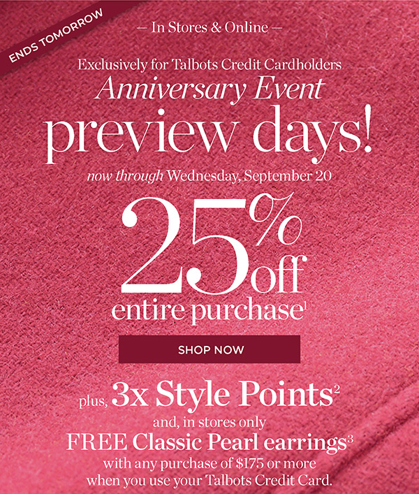 In Stores & Online Exclusively for Talbots Credit Cardholders Anniversary Event Preview Days! 25% off Entire Purchase. Plus, 3X Style Points when you use your Talbots Credit Card | Shop Now