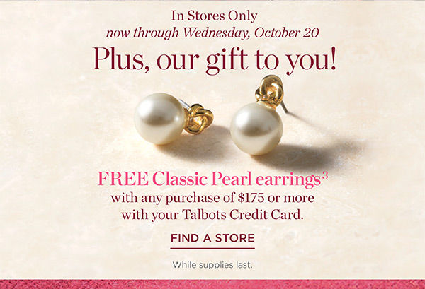 In Stores Only now through Wednesday, October 20. Our gift to you! FREE Classic Pearl earrings with any purchase of $175 or more with your Talbots Credit Card | Find a Store