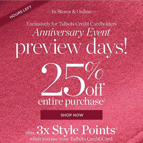 In Stores & Online Exclusively for Talbots Credit Cardholders Anniversary Event Preview Days! 25% off Entire Purchase. Plus, 3X Style Points when you use your Talbots Credit Card | Shop Now