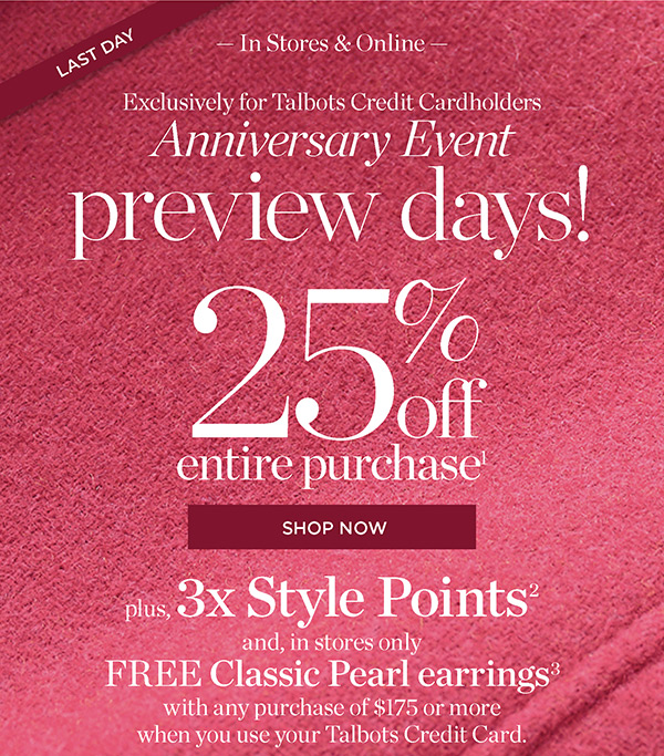 In Stores & Online Exclusively for Talbots Credit Cardholders Anniversary Event Preview Days! 25% off Entire Purchase. Plus, 3X Style Points when you use your Talbots Credit Card | Shop Now