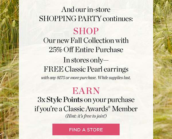 Shop our Fall Collection with 25% off entire purchase. Receive FREE Classic Pearl Earrings with any purchase of $175 or more. Find a Store