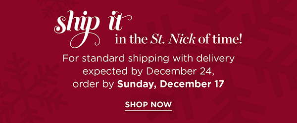 Ship it in the St. Nick of time! For standard shipping with delivery expected by December 25, order by Sunday, December 17 | Shop Now