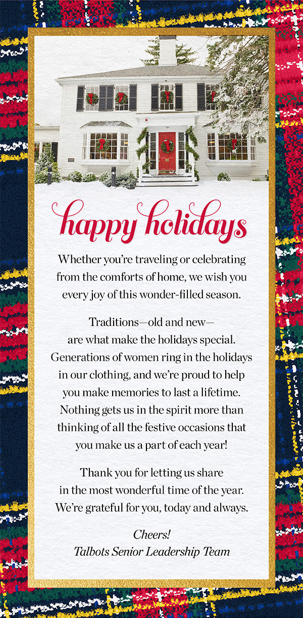 Happy Holidays! Whether you're traveling or celebrating from the comforts of home, we wish you every joy of this wonder-filled season. Traditions - old and new - are what make the holidays special. Generations of women ring in the holidays in our clothing, and we're proud to help you make memories to last a lifetime. Nothing gets us in the spirit more than thinking of all the festive occasions that you make us a part of each year! Thank you for letting us share in the most wonderful time of the year. We're grateful for you, today and always.