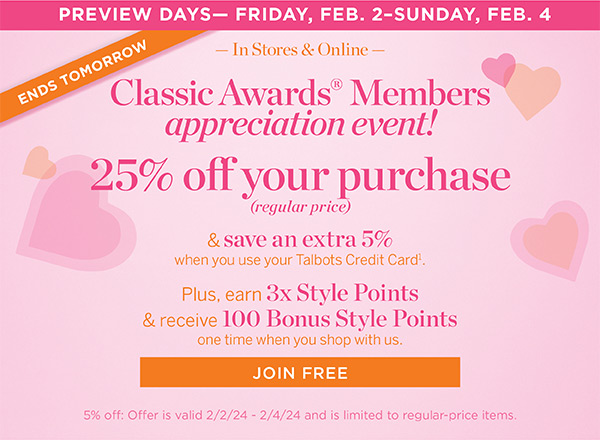 25% off your purchase (regular price) & save an extra 5% when you use your Talbots Credit Card. Plus, earn 3x Style Points & receive 100 Bonus Style Points one time when you shop with us. Join Free