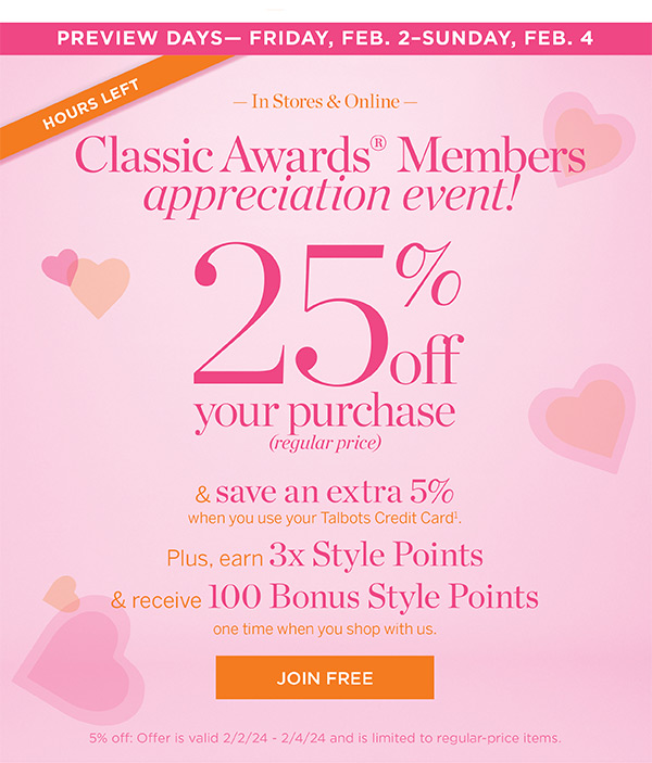 25% off your purchase (regular price) & save an extra 5% when you use your Talbots Credit Card. Plus, earn 3x Style Points & receive 100 Bonus Style Points one time when you shop with us. Join Free