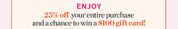 25% off your entire purchase and a chance to win a $100 gift card!