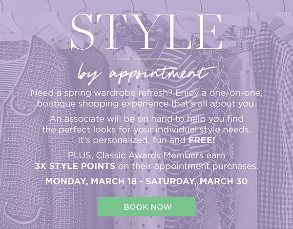 Style by appointment. Enjoy a one-on-one, boutique shopping experience that's all about you. Plus, Classic Awards Members earn 3X Style Points on their appointment purchases March 18 to March 30. | Book Now