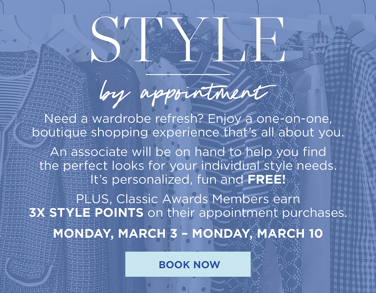 Style by appointment. Enjoy a one-on-one, boutique shopping experience that's all about you. Plus, Talbots Credit Cardholders earn 3X Style Points on their appointment purchases March 3 to March 10 | Book Now