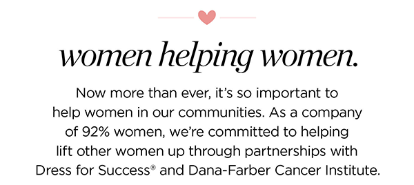 Women helping women. Now more than ever, it's so important to help women in our communities. As a company of 92% women, we're committed to helping lift other women up through partnerships with Dress for Success® and Susan G. Komen®.