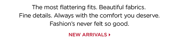 The most flattering fits. Beautiful fabrics. Fine details. Always with the comfort you deserve. Fashion's never felt so good. Shop New Arrivals