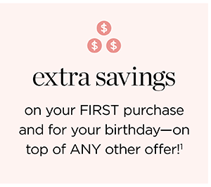 Extra savings on your FIRST purchase and for your birthday—on top of ANY other offer!¹