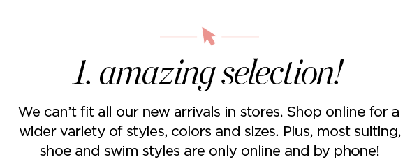 1. Amazing  selection! We can't fit all our new arrivals in stores. Shop online for a wider variety of styles, colors and sizes. Plus, most suiting, shoe and swim styles are only online and by phone!