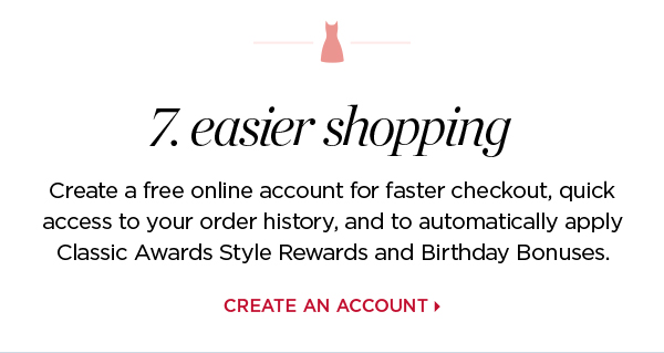 7. Easier shopping | Create a free online account for faster checkout, quick access to your order history, and to automatically apply loyalty Rewards and Birthday Bonuses.