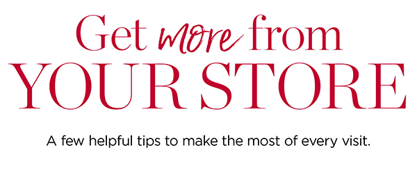 Get more from YOUR STORE | A few helpful tips to make the most of every visit.