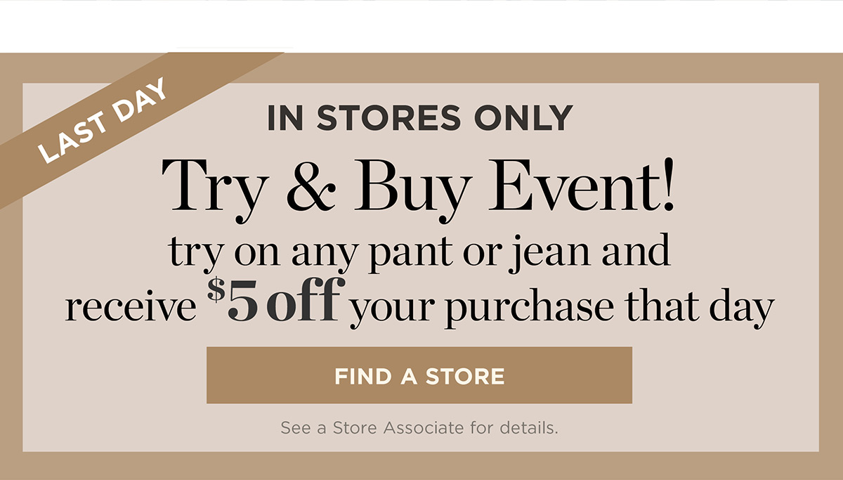 Last Day In Stores Only! Try on any pant or jean and receive $5 off your purchase that day | Find a Store